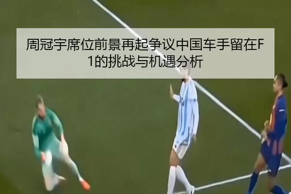 周冠宇席位前景再起争议中国车手留在F1的挑战与机遇分析